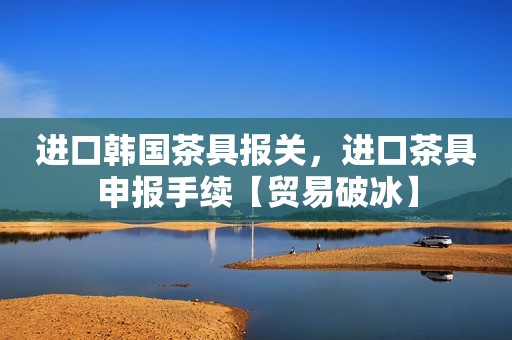 进口韩国茶具报关，进口茶具申报手续【贸易破冰】