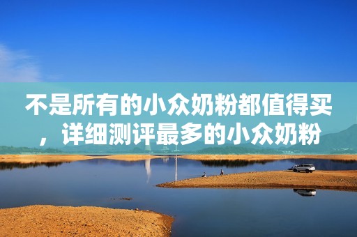 不是所有的小众奶粉都值得买，详细测评最多的小众奶粉