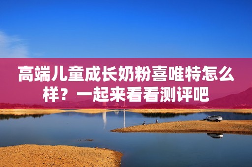 高端儿童成长奶粉喜唯特怎么样？一起来看看测评吧