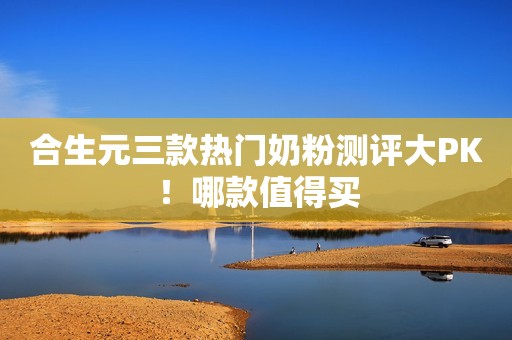 合生元三款热门奶粉测评大PK！哪款值得买