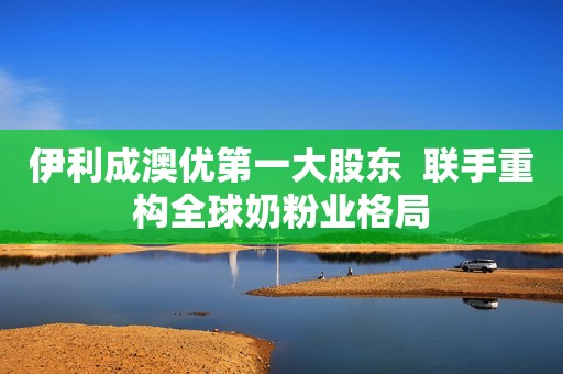 伊利成澳优第一大股东  联手重构全球奶粉业格局