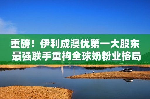 重磅！伊利成澳优第一大股东 最强联手重构全球奶粉业格局