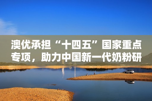 澳优承担“十四五”国家重点专项，助力中国新一代奶粉研制
