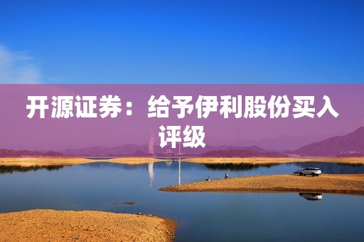 开源证券：给予伊利股份买入评级