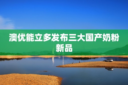 澳优能立多发布三大国产奶粉新品