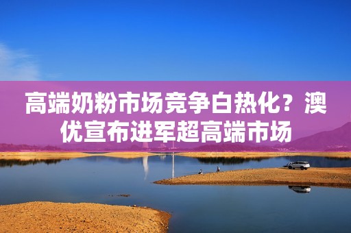 高端奶粉市场竞争白热化？澳优宣布进军超高端市场