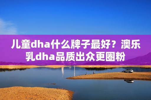 儿童dha什么牌子最好？澳乐乳dha品质出众更圈粉