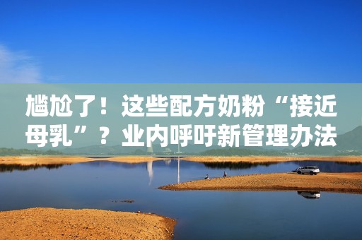 尴尬了！这些配方奶粉“接近母乳”？业内呼吁新管理办法尽快出台