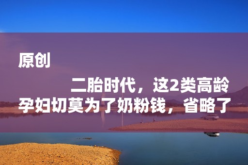 原创
            二胎时代，这2类高龄孕妇切莫为了奶粉钱，省略了这项关键的检查