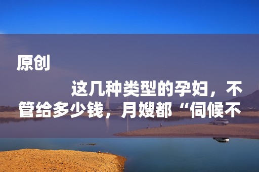 原创
            这几种类型的孕妇，不管给多少钱，月嫂都“伺候不了”，太窝心了