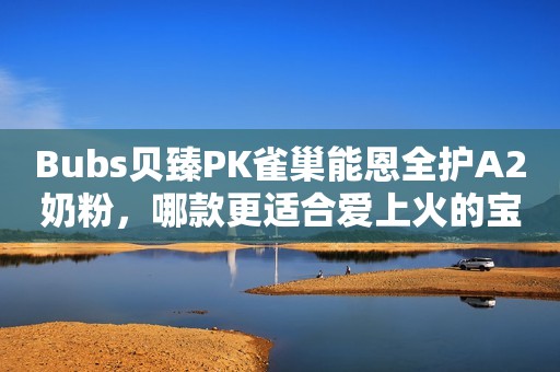 Bubs贝臻PK雀巢能恩全护A2奶粉，哪款更适合爱上火的宝宝？