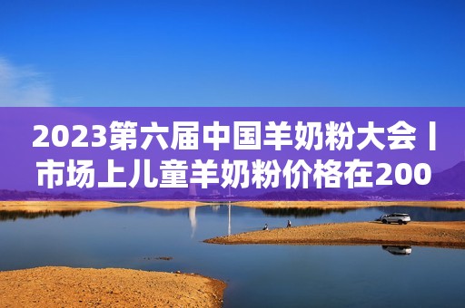 2023第六届中国羊奶粉大会丨市场上儿童羊奶粉价格在200~300元之间的偏多