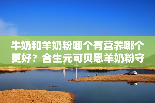 牛奶和羊奶粉哪个有营养哪个更好？合生元可贝思羊奶粉守护宝宝的“肠健康”