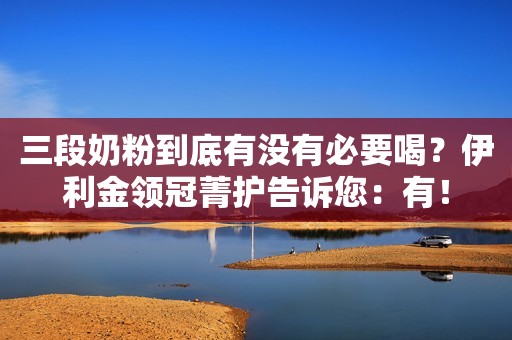 三段奶粉到底有没有必要喝？伊利金领冠菁护告诉您：有！