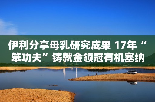 伊利分享母乳研究成果 17年“笨功夫”铸就金领冠有机塞纳牧