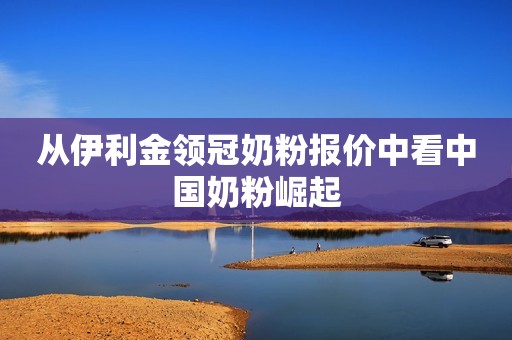 从伊利金领冠奶粉报价中看中国奶粉崛起