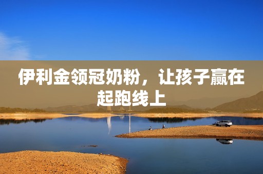 伊利金领冠奶粉，让孩子赢在起跑线上