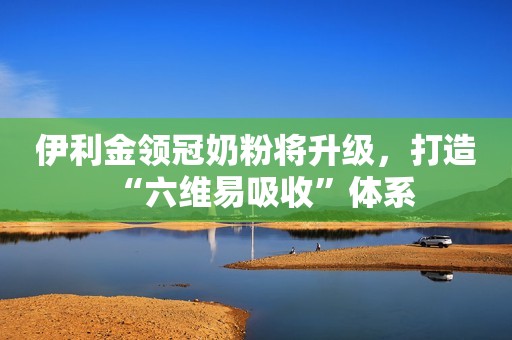 伊利金领冠奶粉将升级，打造“六维易吸收”体系