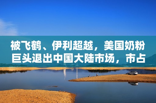 被飞鹤、伊利超越，美国奶粉巨头退出中国大陆市场，市占率仅剩3%