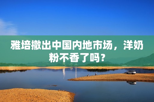 雅培撤出中国内地市场，洋奶粉不香了吗？