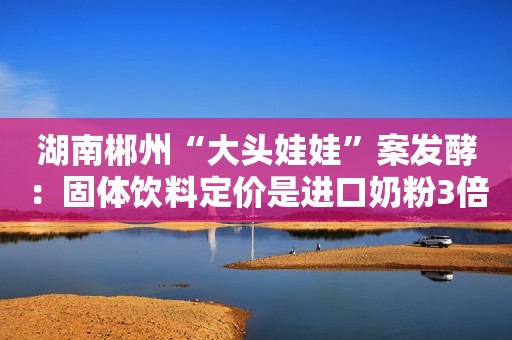 湖南郴州“大头娃娃”案发酵：固体饮料定价是进口奶粉3倍？澳优乳业被牵连做紧急切割