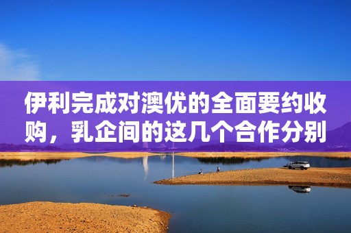 伊利完成对澳优的全面要约收购，乳企间的这几个合作分别透露着什么？