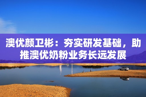 澳优颜卫彬：夯实研发基础，助推澳优奶粉业务长远发展