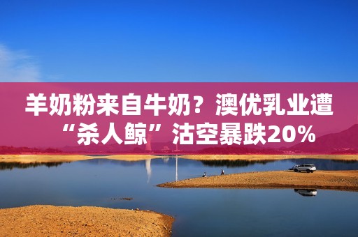 羊奶粉来自牛奶？澳优乳业遭“杀人鲸”沽空暴跌20%