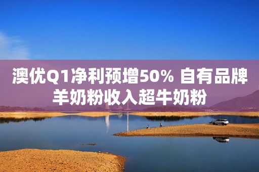 澳优Q1净利预增50% 自有品牌羊奶粉收入超牛奶粉
