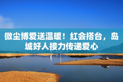 微尘博爱送温暖！红会搭台，岛城好人接力传递爱心