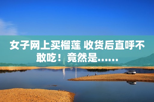 女子网上买榴莲 收货后直呼不敢吃！竟然是……