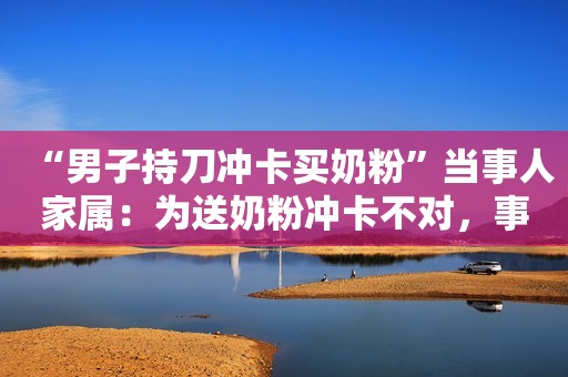 “男子持刀冲卡买奶粉”当事人家属：为送奶粉冲卡不对，事后警察送来了两罐奶粉