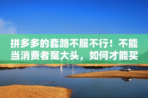 拼多多的套路不服不行！不能当消费者冤大头，如何才能买到正品？