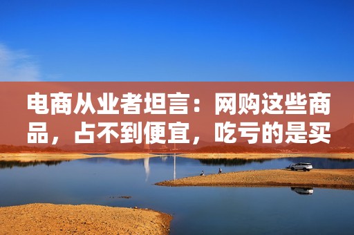 电商从业者坦言：网购这些商品，占不到便宜，吃亏的是买家！