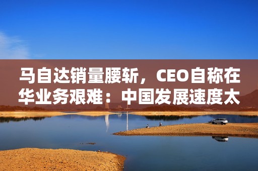 马自达销量腰斩，CEO自称在华业务艰难：中国发展速度太可怕
