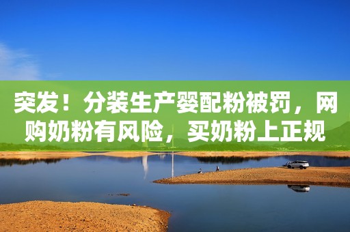 突发！分装生产婴配粉被罚，网购奶粉有风险，买奶粉上正规渠道！