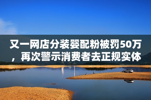 又一网店分装婴配粉被罚50万，再次警示消费者去正规实体渠道购买