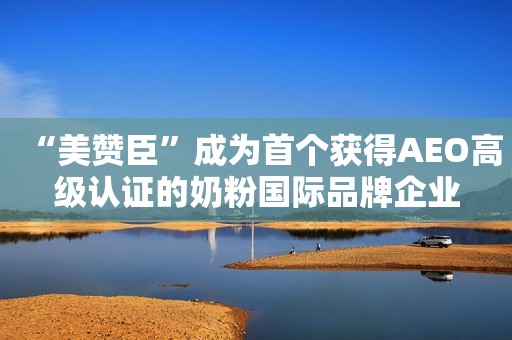 “美赞臣”成为首个获得AEO高级认证的奶粉国际品牌企业