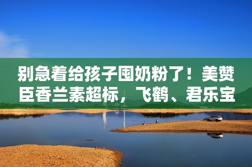 别急着给孩子囤奶粉了！美赞臣香兰素超标，飞鹤、君乐宝的机会来了？