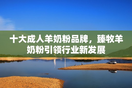 十大成人羊奶粉品牌，臻牧羊奶粉引领行业新发展