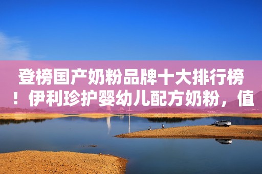 登榜国产奶粉品牌十大排行榜！伊利珍护婴幼儿配方奶粉，值得信赖！