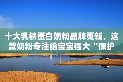 十大乳铁蛋白奶粉品牌更新，这款奶粉专注给宝宝强大“保护”