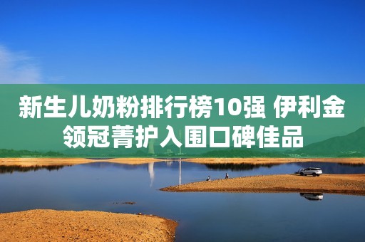 新生儿奶粉排行榜10强 伊利金领冠菁护入围口碑佳品