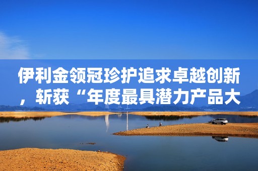 伊利金领冠珍护追求卓越创新，斩获“年度最具潜力产品大奖”