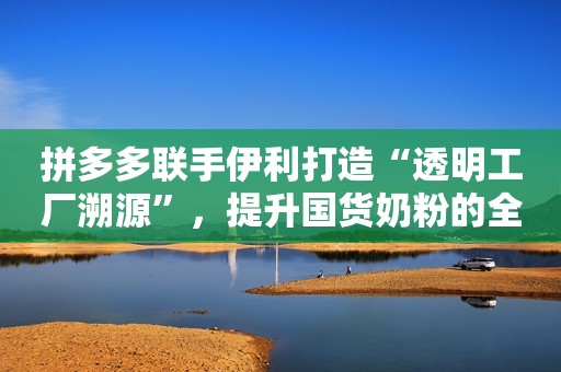 拼多多联手伊利打造“透明工厂溯源”，提升国货奶粉的全球竞争力