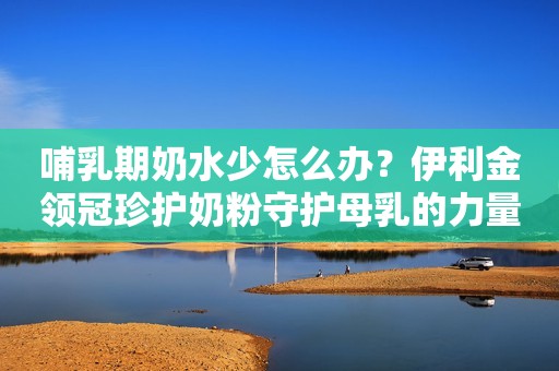 哺乳期奶水少怎么办？伊利金领冠珍护奶粉守护母乳的力量