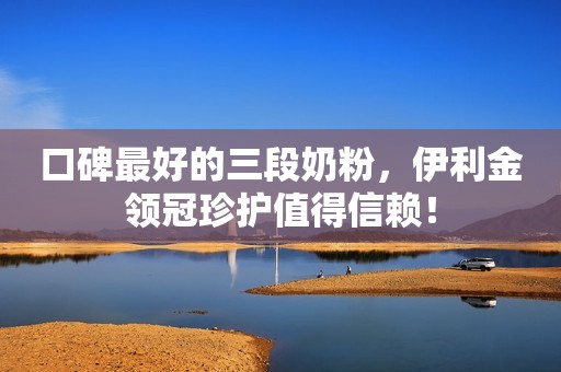 口碑最好的三段奶粉，伊利金领冠珍护值得信赖！