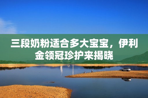 三段奶粉适合多大宝宝，伊利金领冠珍护来揭晓