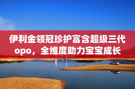 伊利金领冠珍护富含超级三代opo，全维度助力宝宝成长