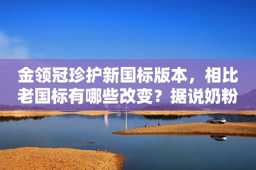 金领冠珍护新国标版本，相比老国标有哪些改变？据说奶粉价...